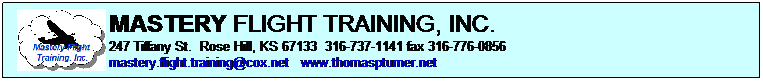 Text Box: MASTERY FLIGHT TRAINING, INC.    
247 Tiffany St.  Rose Hill, KS 67133  316-737-1141 fax 316-776-0856 
mastery.flight.training@cox.net   www.thomaspturner.net
 
Pilots must demonstrate mastery of the aircraft with the successful outcome of each task 
  FAA PRACTICAL TEST STANDARDS
 
