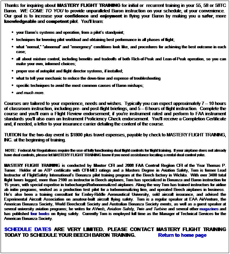 Text Box: Thanks for inquiring about MASTERY FLIGHT TRAINING for initial or  recurrent training in your 55, 58 or 58TC Baron.  WE COME TO YOU to provide unparalleled Baron instruction on your schedule, at your convenience.  Our goal is to increase your confidence and enjoyment in flying your Baron by making you a safer, more knowledgeable and competent pilot.  Youll learn: 
your Barons systems and operation, from a pilots standpoint;
techniques for lowering pilot workload and obtaining best performance in all phases of flight; 
what normal, abnormal and emergency conditions look like, and procedures for achieving the best outcome in each case; 
all about mixture control, including benefits and tradeoffs of both Rich-of-Peak and Lean-of-Peak operation, so you can make your own, informed choices;
proper use of autopilot and flight director systems, if installed;
what to tell your mechanic to reduce the down-time and expense of troubleshooting
specific techniques to avoid the most common causes of Baron mishaps;
and much more.
Courses are tailored to your experience, needs and wishes.  Typically you can expect approximately 7  10 hours of classroom instruction, including pre- and post-flight briefings, and 5  6 hours of flight instruction.  Complete the course and youll earn a Flight Review endorsement; if youre instrument rated and perform to FAA instrument standards youll also earn an Instrument Proficiency Check endorsement.  Youll receive a Completion Certificate and, if needed, a letter to your insurance carrier detailing the content of the course.
TUITION for the two-day event is $1800 plus travel expenses, payable by check to MASTERY FLIGHT TRAINING, INC. at the beginning of training.  
 NOTE:  Federal Air Regulations require the use of fully functioning dual flight controls for flight training.  If your airplane does not already have dual controls, please let MASTERY FLIGHT TRAINING know if you need assistance locating a rental dual control yoke.
MASTERY FLIGHT TRAINING is conducted by Master CFI and 2008 FAA Central Region CFI of the Year Thomas P. Turner.  Holder of an ATP certificate with CFII-MEI ratings and a Masters Degree in Aviation Safety, Tom is former Lead Instructor of FlightSafety Internationals Bonanza pilot training program at the Beech factory in Wichita.  With over 3400 total flight hours logged, more than 2100 as instructor in Beech airplanes, Tom has specialized in Bonanza and Baron instruction for 15 years, with special expertise in turbocharged/turbonormalized airplanes. Along the way Tom has trained instructors for airline ab initio programs, worked as a production test pilot for a turbonormalizing firm, and operated Beech airplanes in business.  Hes also been a training consultant for Embry-Riddle Aeronautical University, sold aircraft insurance, and advised the Experimental Aircraft Association on amateur-built aircraft flying safety.  Tom is a regular speaker at EAA AirVenture, the American Bonanza Society, World Beechcraft Society and Australian Bonanza Society events, as well as a guest speaker at several university aviation programs; he writes for AVweb, Aviation Safety, Twin and Turbine and several other magazines and has published four books on flying safely.  Currently Tom is employed full time as the Manager of Technical Services for the American Bonanza Society.
SCHEDULE DATES ARE VERY LIMITED.  PLEASE CONTACT MASTERY FLIGHT TRAINING TODAY TO SCHEDULE YOUR BEECH BARON TRAINING.                   Return to home page
