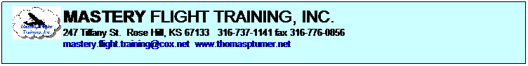 Text Box: MASTERY FLIGHT TRAINING, INC.    
247 Tiffany St.  Rose Hill, KS 67133   316-737-1141 fax 316-776-0856 
mastery.flight.training@cox.net  www.thomaspturner.net
 
Pilots must demonstrate mastery of the aircraft with the successful outcome of each task 
  FAA PRACTICAL TEST STANDARDS
 
