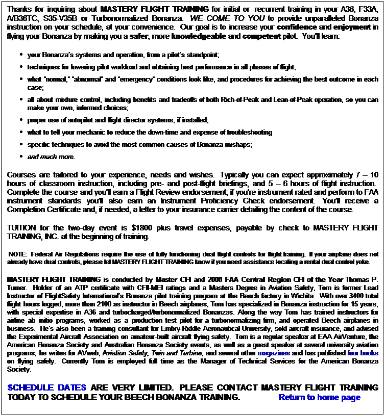 Text Box: Thanks for inquiring about MASTERY FLIGHT TRAINING for initial or  recurrent training in your A36, F33A, A/B36TC, S35-V35B or Turbonormalized Bonanza.  WE COME TO YOU to provide unparalleled Bonanza instruction on your schedule, at your convenience.  Our goal is to increase your confidence and enjoyment in flying your Bonanza by making you a safer, more knowledgeable and competent pilot.  Youll learn: 
your Bonanzas systems and operation, from a pilots standpoint;
techniques for lowering pilot workload and obtaining best performance in all phases of flight; 
what normal, abnormal and emergency conditions look like, and procedures for achieving the best outcome in each case; 
all about mixture control, including benefits and tradeoffs of both Rich-of-Peak and Lean-of-Peak operation, so you can make your own, informed choices;
proper use of autopilot and flight director systems, if installed;
what to tell your mechanic to reduce the down-time and expense of troubleshooting
specific techniques to avoid the most common causes of Bonanza mishaps;
and much more.
Courses are tailored to your experience, needs and wishes.  Typically you can expect approximately 7  10 hours of classroom instruction, including pre- and post-flight briefings, and 5  6 hours of flight instruction.  Complete the course and youll earn a Flight Review endorsement; if youre instrument rated and perform to FAA instrument standards youll also earn an Instrument Proficiency Check endorsement.  Youll receive a Completion Certificate and, if needed, a letter to your insurance carrier detailing the content of the course.
TUITION for the two-day event is $1800 plus travel expenses, payable by check to MASTERY FLIGHT TRAINING, INC. at the beginning of training.  
 NOTE:  Federal Air Regulations require the use of fully functioning dual flight controls for flight training.  If your airplane does not already have dual controls, please let MASTERY FLIGHT TRAINING know if you need assistance locating a rental dual control yoke.
MASTERY FLIGHT TRAINING is conducted by Master CFI and 2008 FAA Central Region CFI of the Year Thomas P. Turner.  Holder of an ATP certificate with CFII-MEI ratings and a Masters Degree in Aviation Safety, Tom is former Lead Instructor of FlightSafety Internationals Bonanza pilot training program at the Beech factory in Wichita.  With over 3400 total flight hours logged, more than 2100 as instructor in Beech airplanes, Tom has specialized in Bonanza instruction for 15 years, with special expertise in A36 and turbocharged/turbonormalized Bonanzas. Along the way Tom has trained instructors for airline ab initio programs, worked as a production test pilot for a turbonormalizing firm, and operated Beech airplanes in business.  Hes also been a training consultant for Embry-Riddle Aeronautical University, sold aircraft insurance, and advised the Experimental Aircraft Association on amateur-built aircraft flying safety.  Tom is a regular speaker at EAA AirVenture, the American Bonanza Society and Australian Bonanza Society events, as well as a guest speaker at several university aviation programs; he writes for AVweb, Aviation Safety, Twin and Turbine, and several other magazines and has published four books on flying safely.  Currently Tom is employed full time as the Manager of Technical Services for the American Bonanza Society.
SCHEDULE DATES ARE VERY LIMITED.  PLEASE CONTACT MASTERY FLIGHT TRAINING TODAY TO SCHEDULE YOUR BEECH BONANZA TRAINING.                   Return to home page
